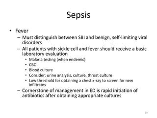 Sepsis
• Fever
– Must distinguish between SBI and benign, self-limiting viral
disorders
– All patients with sickle cell and fever should receive a basic
laboratory evaluation
• Malaria testing (when endemic)
• CBC
• Blood culture
• Consider: urine analysis, culture, throat culture
• Low threshold for obtaining a chest x-ray to screen for new
infiltrates
– Cornerstone of management in ED is rapid initiation of
antibiotics after obtaining appropriate cultures
19
 