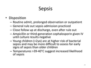 Sepsis
• Disposition
– Routine admit, prolonged observation or outpatient
– General rule out sepsis admission practiced
– Close follow up at discharge, even after rule out
– Ampicillin or third-generation cephalosporin given IV
until culture results negative
– Young children (<2yo) are at higher risk of bacterial
sepsis and may be more difficult to assess for early
signs of sepsis than older children
– Temperatures >39-40°C suggest increased likelihood
of sepsis
20
 