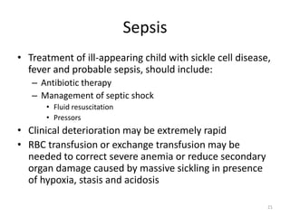 Sepsis
• Treatment of ill-appearing child with sickle cell disease,
fever and probable sepsis, should include:
– Antibiotic therapy
– Management of septic shock
• Fluid resuscitation
• Pressors
• Clinical deterioration may be extremely rapid
• RBC transfusion or exchange transfusion may be
needed to correct severe anemia or reduce secondary
organ damage caused by massive sickling in presence
of hypoxia, stasis and acidosis
21
 