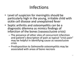 Infections
• Level of suspicion for meningitis should be
particularly high in the young, irritable child with
sickle cell disease and unexplained fever
• Septic arthritis and osteomyelitis can be a
diagnostic dilemma as mimics findings of
infarction of the bones (vasoocclusive crisis)
– The presence of other sites of concurrent infarction
and patient’s description of pain as typical “crisis pain”
may be helpful in identifying cause as vasooclusive
crisis
– Predisposition to Salmonella osteomyelitis may be
associated with areas of bone necrosis
22
 