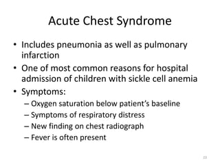 Acute Chest Syndrome
• Includes pneumonia as well as pulmonary
infarction
• One of most common reasons for hospital
admission of children with sickle cell anemia
• Symptoms:
– Oxygen saturation below patient’s baseline
– Symptoms of respiratory distress
– New finding on chest radiograph
– Fever is often present
23
 