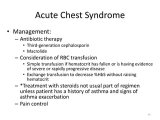 Acute Chest Syndrome
• Management:
– Antibiotic therapy
• Third-generation cephalosporin
• Macrolide
– Consideration of RBC transfusion
• Simple transfusion if hematocrit has fallen or is having evidence
of severe or rapidly progressive disease
• Exchange transfusion to decrease %HbS without raising
hematocrit
– *Treatment with steroids not usual part of regimen
unless patient has a history of asthma and signs of
asthma exacerbation
– Pain control
24
 