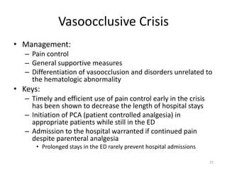Vasoocclusive Crisis
• Management:
– Pain control
– General supportive measures
– Differentiation of vasoocclusion and disorders unrelated to
the hematologic abnormality
• Keys:
– Timely and efficient use of pain control early in the crisis
has been shown to decrease the length of hospital stays
– Initiation of PCA (patient controlled analgesia) in
appropriate patients while still in the ED
– Admission to the hospital warranted if continued pain
despite parenteral analgesia
• Prolonged stays in the ED rarely prevent hospital admissions
25
 