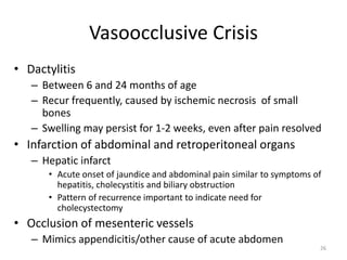Vasoocclusive Crisis
• Dactylitis
– Between 6 and 24 months of age
– Recur frequently, caused by ischemic necrosis of small
bones
– Swelling may persist for 1-2 weeks, even after pain resolved
• Infarction of abdominal and retroperitoneal organs
– Hepatic infarct
• Acute onset of jaundice and abdominal pain similar to symptoms of
hepatitis, cholecystitis and biliary obstruction
• Pattern of recurrence important to indicate need for
cholecystectomy
• Occlusion of mesenteric vessels
– Mimics appendicitis/other cause of acute abdomen
26
 