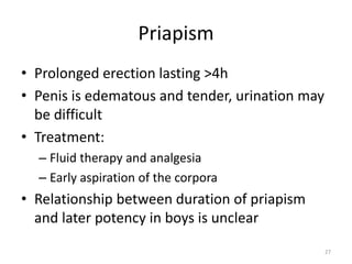 Priapism
• Prolonged erection lasting >4h
• Penis is edematous and tender, urination may
be difficult
• Treatment:
– Fluid therapy and analgesia
– Early aspiration of the corpora
• Relationship between duration of priapism
and later potency in boys is unclear
27
 