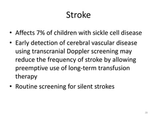 Stroke
• Affects 7% of children with sickle cell disease
• Early detection of cerebral vascular disease
using transcranial Doppler screening may
reduce the frequency of stroke by allowing
preemptive use of long-term transfusion
therapy
• Routine screening for silent strokes
28
 