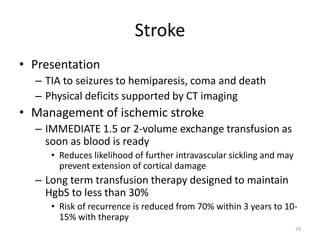 Stroke
• Presentation
– TIA to seizures to hemiparesis, coma and death
– Physical deficits supported by CT imaging
• Management of ischemic stroke
– IMMEDIATE 1.5 or 2-volume exchange transfusion as
soon as blood is ready
• Reduces likelihood of further intravascular sickling and may
prevent extension of cortical damage
– Long term transfusion therapy designed to maintain
HgbS to less than 30%
• Risk of recurrence is reduced from 70% within 3 years to 10-
15% with therapy
29
 