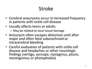 Stroke
• Cerebral aneurysms occur in increased frequency
in patients with sickle cell disease
• Usually affects teens or adults
– May be related to local vessel damage
• Aneurysm often escapes detection until after
major and often fatal subarachnoid or
intracerebral bleeding
• Careful evaluation of patients with sickle cell
disease and headaches or other neurologic
findings (vertigo, syncope, nystagmus, ptosis,
meningismus or photophobia)
32
 