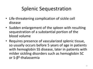 Splenic Sequestration
• Life-threatening complication of sickle cell
disease
• Sudden enlargement of the spleen with resulting
sequestration of a substantial portion of the
blood volume
• Requires presence of vascularized splenic tissue,
so usually occurs before 5 years of age in patients
with hemoglobin SS disease, later in patients with
milder sickling disorders such as hemoglobin SC
or S-β0-thalassemia
34
 