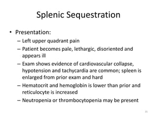 Splenic Sequestration
• Presentation:
– Left upper quadrant pain
– Patient becomes pale, lethargic, disoriented and
appears ill
– Exam shows evidence of cardiovascular collapse,
hypotension and tachycardia are common; spleen is
enlarged from prior exam and hard
– Hematocrit and hemoglobin is lower than prior and
reticulocyte is increased
– Neutropenia or thrombocytopenia may be present
35
 