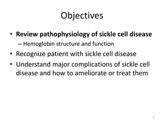 Objectives
• Review pathophysiology of sickle cell disease
– Hemoglobin structure and function
• Recognize patient with sickle cell disease
• Understand major complications of sickle cell
disease and how to ameliorate or treat them
4
 