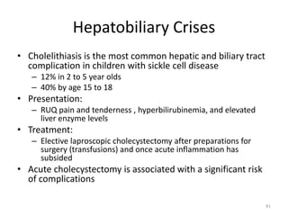 Hepatobiliary Crises
• Cholelithiasis is the most common hepatic and biliary tract
complication in children with sickle cell disease
– 12% in 2 to 5 year olds
– 40% by age 15 to 18
• Presentation:
– RUQ pain and tenderness , hyperbilirubinemia, and elevated
liver enzyme levels
• Treatment:
– Elective laproscopic cholecystectomy after preparations for
surgery (transfusions) and once acute inflammation has
subsided
• Acute cholecystectomy is associated with a significant risk
of complications
41
 