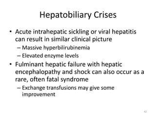 Hepatobiliary Crises
• Acute intrahepatic sickling or viral hepatitis
can result in similar clinical picture
– Massive hyperbilirubinemia
– Elevated enzyme levels
• Fulminant hepatic failure with hepatic
encephalopathy and shock can also occur as a
rare, often fatal syndrome
– Exchange transfusions may give some
improvement
42
 