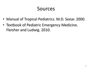 Sources
• Manual of Tropical Pediatrics. M.D. Seear. 2000.
• Textbook of Pediatric Emergency Medicine.
Fleisher and Ludwig. 2010.
45
 
