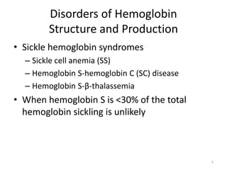 Disorders of Hemoglobin
Structure and Production
• Sickle hemoglobin syndromes
– Sickle cell anemia (SS)
– Hemoglobin S-hemoglobin C (SC) disease
– Hemoglobin S-β-thalassemia
• When hemoglobin S is <30% of the total
hemoglobin sickling is unlikely
5
 