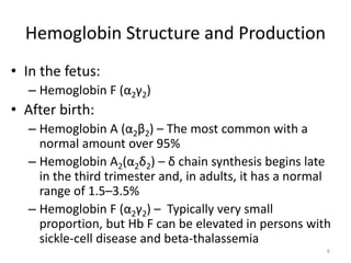 Hemoglobin Structure and Production
• In the fetus:
– Hemoglobin F (α2γ2)
• After birth:
– Hemoglobin A (α2β2) – The most common with a
normal amount over 95%
– Hemoglobin A2(α2δ2) – δ chain synthesis begins late
in the third trimester and, in adults, it has a normal
range of 1.5–3.5%
– Hemoglobin F (α2γ2) – Typically very small
proportion, but Hb F can be elevated in persons with
sickle-cell disease and beta-thalassemia
6
 