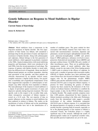 CNS Drugs (2013) 27:165–173 
DOI 10.1007/s40263-013-0040-7 
LEADING ARTICLE 
Genetic Influences on Response to Mood Stabilizers in Bipolar 
Disorder 
Current Status of Knowledge 
Janusz K. Rybakowski 
Published online: 2 February 2013 
 The Author(s) 2013. This article is published with open access at Springerlink.com 
Abstract Mood stabilizers form a cornerstone in the 
long-term treatment of bipolar disorder. The first repre-sentative 
of their family was lithium, still considered a 
prototype drug for the prevention of manic and depressive 
recurrences in bipolar disorder. Along with carbamazepine 
and valproates, lithium belongs to the first generation of 
mood stabilizers, which appeared in psychiatric treatment 
in the 1960s. Atypical antipsychotics with mood-stabilizing 
properties and lamotrigine, which were introduced in the 
mid-1990s, form the second generation of such drugs. The 
response of patients with bipolar disorder to mood stabi-lizers 
has different levels of magnitude. About one-third of 
lithium-treated patients are excellent responders, showing 
total prevention of the episodes, and these patients are 
clinically characterized by an episodic clinical course, 
complete remission, a bipolar family history, low psychi-atric 
co-morbidity and a hyperthymic temperament. It has 
been suggested that responders to carbamazepine or lam-otrigine 
may differ clinically from responders to lithium. 
The main phenotype of the response to mood stabilizers is 
a degree of prevention against recurrences of manic and 
depressive episodes during long-term treatment. The most 
specific scale in this respect is the so-called Alda scale, 
where retrospective assessment of lithium response is 
scored on a 0–10 scale. The vast majority of data on 
genetic influences on the response to mood stabilizers has 
been gathered in relation to lithium. The studies on the 
mechanisms of action of lithium and on the neurobiology 
of bipolar disorder have led to the identification of a 
number of candidate genes. The genes studied for their 
association with lithium response have been those con-nected 
with neurotransmitters (serotonin, dopamine and 
glutamate), second messengers (phosphatidyl inositol [PI], 
cyclic adenosine-monophosphate [cAMP] and protein 
kinase C [PKC] pathways), substances involved in neuro-protection 
(brain-derived neurotrophic factor [BDNF] and 
glycogen synthase kinase 3-b [GSK-3b]) and a number of 
other miscellaneous genes. There are no published phar-macogenomic 
studies of mood stabilizers other than 
lithium, except for one study of the X-box binding protein 
1 (XBP1) gene in relation to the efficacy of valproate. In 
recent years, a number of genome-wide association studies 
(GWAS) in bipolar disorders have been performed and 
some of those have also focused on lithium response. They 
suggest roles for the glutamatergic receptor AMPA 
(GRIA2) gene and the amiloride-sensitive cation channel 1 
neuronal (ACCN1) gene in long-term lithium response. A 
promise for better elucidating the genetics of lithium 
response has been created by the formation of the Con-sortium 
on Lithium Genetics (ConLiGen) to establish the 
largest sample, to date, for the GWAS of lithium response 
in bipolar disorder. The sample currently comprises more 
than 1,200 patients, characterized by their response to 
lithium treatment according to the Alda scale. Preliminary 
results from this international study suggest a possible 
involvement of the sodium bicarbonate transporter 
(SLC4A10) gene in lithium response. It is concluded that 
the pharmacogenetics of response to mood stabilizers has 
recently become a growing field of research, especially so 
far as the pharmacogenetics of the response to lithium is 
concerned. Clearly, the ConLiGen project is a highly 
significant step in this research. Although the results of 
pharmacogenetic studies are of significant scientific value, 
their possible practical implications are yet to be seen. 
J. K. Rybakowski () 
Department of Adult Psychiatry, Poznan University of Medical 
Sciences, ul.Szpitalna 27/33, 60-572 Poznan, Poland 
e-mail: janusz.rybakowski@gmail.com 
 