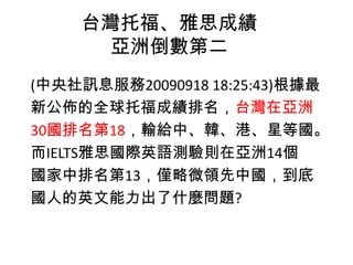 台灣托福、雅思成績
亞洲倒數第二
(中央社訊息服務20090918 18:25:43)根據最
新公佈的全球托福成績排名，台灣在亞洲
30國排名第18，輸給中、韓、港、星等國。
而IELTS雅思國際英語測驗則在亞洲14個
國家中排名第13，僅略微領先中國，到底
國人的英文能力出了什麼問題?
 