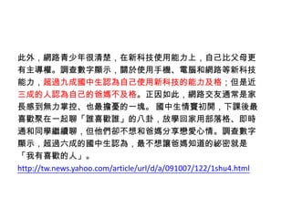 此外，網路青少年很清楚，在新科技使用能力上，自己比父母更
有主導權。調查數字顯示，關於使用手機、電腦和網路等新科技
能力，超過九成國中生認為自己使用新科技的能力及格；但是近
三成的人認為自己的爸媽不及格。正因如此，網路交友通常是家
長感到無力掌控、也最擔憂的一塊。 國中生情竇初開，下課後最
喜歡聚在一起聊「誰喜歡誰」的八卦，放學回家用部落格、即時
通和同學繼續聊，但他們卻不想和爸媽分享戀愛心情。調查數字
顯示，超過六成的國中生認為，最不想讓爸媽知道的祕密就是
「我有喜歡的人」。
http://tw.news.yahoo.com/article/url/d/a/091007/122/1shu4.html
 
