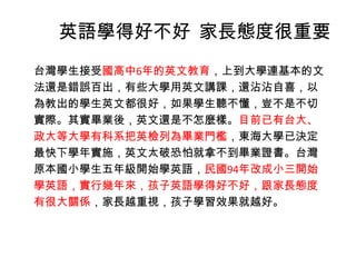 英語學得好不好 家長態度很重要
台灣學生接受國高中6年的英文教育，上到大學連基本的文
法還是錯誤百出，有些大學用英文講課，還沾沾自喜，以
為教出的學生英文都很好，如果學生聽不懂，豈不是不切
實際。其實畢業後，英文還是不怎麼樣。目前已有台大、
政大等大學有科系把英檢列為畢業門檻，東海大學已決定
最快下學年實施，英文太破恐怕就拿不到畢業證書。台灣
原本國小學生五年級開始學英語，民國94年改成小三開始
學英語，實行幾年來，孩子英語學得好不好，跟家長態度
有很大關係，家長越重視，孩子學習效果就越好。
 
