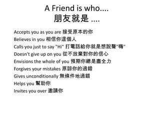 A Friend is who....
朋友就是 ....
Accepts you as you are 接受原本的你
Believes in you 相信你這個人
Calls you just to say "Hi" 打電話給你就是想說聲"嗨"
Doesn't give up on you 從不放棄對你的信心
Envisions the whole of you 預期你總是盡全力
Forgives your mistakes 原諒你的過錯
Gives unconditionally 無條件地過錯
Helps you 幫助你
Invites you over 邀請你
 