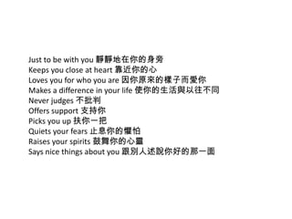 Just to be with you 靜靜地在你的身旁
Keeps you close at heart 靠近你的心
Loves you for who you are 因你原來的樣子而愛你
Makes a difference in your life 使你的生活與以往不同
Never judges 不批判
Offers support 支持你
Picks you up 扶你一把
Quiets your fears 止息你的懼怕
Raises your spirits 鼓舞你的心靈
Says nice things about you 跟別人述說你好的那一面
 