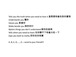 Tells you the truth when you need to hear it 當需要時會告訴你實情
Understands you 懂你
Values you 看重你
Walks beside you 與你同行
Xplains things you don't understand 解你的疑惑
Yells when you need to listen 在你聽不下時會大吼一下
Zaps you back to reality 把你拉回現實
A..B..C..D.......Z----send to your friend!!!
 