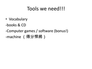 Tools we need!!!
• Vocabulary
-books & CD
-Computer games / software (bonus!)
-machine （得分悍將）
 