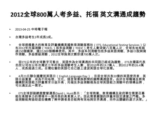 2012全球800萬人考多益、托福 英文溝通成趨勢
• 2013-04-25 中時電子報
• 台灣多益考生3年成長3成。
• 全球規模最大的教育及評量機構美國教育測驗服務社（ETS, Educational Testing Services）公
布2012年托福測驗（TOEFL）和多益測驗（TOEIC）考生人數突破八百萬人次，全球各地有超
過150個國家、逾22,000個機構使用。其中，多益系列測驗包括多益英語測驗、多益口說與寫
作測驗、多益普級測驗，2012全球施測次數即達700萬人次。
• 從ETS公布的全球數字可看出，英語作為全球溝通的共同語已經成為趨勢， ETS台灣區代表
忠欣公司也公布台灣近三年的多益測驗考生人數，從2010年的19.7萬人，到2012年的26.4萬
人，成長超過三成。台灣社會的英語化也已跟上這波英語全球化浪潮。
• 4月23日聯合國慶祝英語日（English Language Day），目前全球共有20億的英語使用者，英
語日益重要，成為不同地理、文化、語言背景族群間的國際溝通語言。由於全球職場及教育
機構對英語能力評量需求日益升高，托福及多益測驗做為全球英語能力測驗中的領導品牌，
可以滿足此一需求。
• ETS全球部副總裁暨營運長David L. Hunt表示：「全球商業、教育機構及政府單位需要召募
能在高競爭力的環境中一展所長的高素質人才。因此需要嚴謹的評量來設定適當之門檻。多
益測驗能夠協助這些機構了解申請者是否能夠有效地與世界溝通，而作出關鍵的選才決策。」
 
