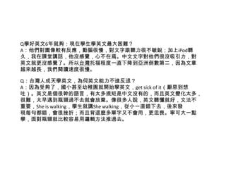 Q學好英文6年就夠：現在學生學英文最大困難？
A：他們對圖像較有反應，動腦很慢，對文字跟聽力很不敏銳；加上iPod聽
久，我在課堂講話，他沒感覺，心不在焉。中文文字對他們很沒吸引力，對
英文就更沒感覺了。所以台灣托福程度一直下降到亞洲倒數第二，因為文章
越來越長，我們閱讀速度很慢。
Q：台灣人成天學英文，為何英文能力不進反退？
A：因為受夠了，國小甚至幼稚園就開始學英文，get sick of it（厭惡到想
吐）。英文是個很幹的語言，有太多規矩是中文沒有的，而且英文變化太多，
很難，太早遇到瓶頸過不去就會放棄。像很多人說，英文聽懂就好，文法不
重要，She is walking，學生就講She walking，從小一直錯下去，後來發
現每句都錯，會很挫折；而且背這麼多單字又不會用，更沮喪。寧可大一點
學，面對瓶頸就比較容易用邏輯方法推過去。
 