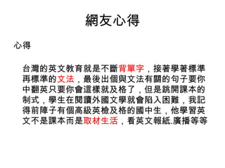 網友心得
心得
台灣的英文教育就是不斷背單字，接著學著標準
再標準的文法，最後出個與文法有關的句子要你
中翻英只要你會這樣就及格了，但是跳開課本的
制式，學生在閱讀外國文學就會陷入困難，我記
得前陣子有個高級英檢及格的國中生，他學習英
文不是課本而是取材生活，看英文報紙.廣播等等
 