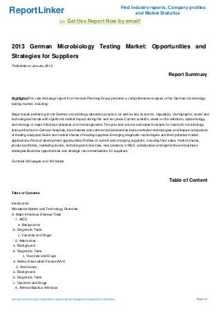Find Industry reports, Company profiles
ReportLinker                                                                                                   and Market Statistics
                                              >> Get this Report Now by email!



2013 German Microbiology Testing Market: Opportunities and
Strategies for Suppliers
Published on January 2013

                                                                                                                             Report Summary



HighlightsThis new 983-page report from Venture Planning Group presents a comprehensive analysis of the German microbiology
testing market, including:


Major issues pertaining to the German microbiology laboratory practice, as well as key economic, regulatory, demographic, social and
technological trends with significant market impact during the next ten years.Current scientific views on the definition, epidemiology,
and etiology of major infectious diseases and microorganisms.Ten-year test volume and sales forecasts for nearly 80 microbiology
tests performed in German hospitals, blood banks and commercial laboratories.Instrumentation technologies and feature comparison
of leading analyzers.Sales and market shares of leading suppliers.Emerging diagnostic technologies and their potential market
applications.Product development opportunities.Profiles of current and emerging suppliers, including their sales, market shares,
product portfolios, marketing tactics, technological know-how, new products in R&D, collaborative arrangements and business
strategies.Business opportunities and strategic recommendations for suppliers.


Contains 983 pages and 160 tables




                                                                                                                              Table of Content

Table of Contents


Introduction
Worldwide Market and Technology Overview
A. Major Infectious Disease Tests
   1. AIDS
      a. Background
 b. Diagnostic Tests
      c. Vaccines and Drugs
   2. Adenovirus
 a. Background
 b. Diagnostic Tests
          c. Vaccines and Drugs
 d. Adeno-Associated Viruses(AAV)
    3. Aeromonas
 a. Background
 b. Diagnostic Tests
 c. Vaccines and Drugs
   4. Anthrax/Bacillus Anthracis


2013 German Microbiology Testing Market: Opportunities and Strategies for Suppliers (From Slideshare)                                     Page 1/19
 