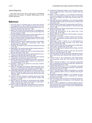 Acknowledgments
The authors express their sincere appreciation to Mr Wolfgang
Graulich from the Institute of Anatomy, RWTH-Aachen for his
valuable illustrations.
References
1. Antia NH, Busch VI: Chondrocutaneous advancement ﬂap for
the marginal defect of the ear. Plast Reconstr Surg 39:472, 1967
2. Elsahy NI: Ear reconstruction with a rotation-advancement com-
posite ﬂap. Plast Reconstr Surg 5:567, 1985
3. Ramirez OM, Heckler FR: Reconstruction of nonmarginal de-
fects of the ear with chondrocutaneous advancement ﬂaps. Plast
Reconstr Surg 84:32, 1988
4. Low DW: Modiﬁed chondrocutaneous advancement ﬂap for ear
reconstruction. Plast Reconstr Surg 102:174, 1998
5. Fata JJ: Composite chondrocutaneous advancement ﬂap: A tech-
nique for reconstruction of marginal defects of the ear. Plast
Reconstr Surg 99:1172, 1997
6. Butler CE: Reconstruction of marginal ear defects with modiﬁed
chondrocutaneous helical rim advancement ﬂaps. Plast
Reconstr Surg 111:2009, 2003
7. Tanzer RC: An analysis of ear reconstruction. Plast Reconstr Surg
31:16, 1963
8. Millard DR Jr: The chondrocutaneous ﬂap in partial auricular re-
pair. Plast Reconstr Surg 37:523, 1966
9. Brent B: Earlobe constructions with an auriculo-mastoid ﬂap.
Plast Reconstr Surg 57:389, 1976
10. Renard A: Postauricular ﬂap based on a dermal pedicle for ear re-
construction. Plast Reconstr Surg 68:159, 1981
11. Millard DR Jr: Reconstruction of one-third plus of the auricular
circumference. Plast Reconstr Surg 90:475, 1992
12. Johnson TM, Fader DJ: The staged retroauricular to auricular di-
rect pedicle (interpolation) ﬂap for helical ear reconstruction.
Am Acad Dermatol 37:975, 1997
13. Kaminsky A: Repair of the partial loss of the helix. Aesthetic
Plast Surg 21:427, 1997
14. Butler CE: Extended retroauricular advancement ﬂap recon-
struction of a full-thickness auricular defect including postero-
medial and retroauricular skin. Ann Plast Surg 49:317, 2002
15. Yotsuyanagi T, Watanabe Y, Yamashita K, et al: Reconstruction of
defects involving the middle third of the auricle with a full-
thickness conchal chondrocutaneous ﬂap. Plast Reconstr Surg
109:1366, 2002
16. Cordova A, D’Arpa S, Pirrello R, et al: Retroauricular skin: A ﬂaps
bank for ear reconstruction. J Plast Reconstr Aesthet Surg
61(suppl 1):44, 2008
17. Brent B, Byrd HS: Secondary ear reconstruction with cartilage
grafts covered by axial, random, and free ﬂaps of temporoparie-
tal fascia. Plast Reconstr Surg 72:141, 1983
18. Park C, Chung S: A single-stage two-ﬂap method for reconstruc-
tion of partial auricular defect. Plast Reconstr Surg 102:1175,
1998
19. Yoshimura K, Nakatsuka T, Ichioka S, et al: One-stage reconstruc-
tion of an upper part defect of the auricle. Aesthetic Plast Surg
22:352, 1998
20. Braun T, Gratza S, Becker S, et al: Auricular reconstruction
with porous polyethylene frameworks: Outcome and patient
beneﬁt in 65 children and adults. Plast Reconstr Surg 126:
1201, 2010
21. Stiller MB, Gerressen M, Modabber A, et al: Anteriorly pedicled
retroauricular ﬂap for repair of auricular defects. Aesthetic Plast
Surg 36:623, 2012
22. Brucker MJ, Patel J, Sullivan PK: A morphometric study of the ex-
ternal ear: age- and sex-related differences. Plast Reconstr Surg
112:647, 2003
23. Pegram M, Peterson R: Repair of partial defects of the ear. Plast
Reconstr Surg 18:305, 1956
24. Converse JM: Reconstruction of the auricle—Part I. Plast
Reconstr Surg 22:150, 1958
25. Mellette JR Jr: Ear reconstruction with local ﬂaps. J Dermatol
Surg Oncol 17:176, 1991
26. Yotsuyanagi T, Urushidate S, Sawada Y: Helical crus reconstruc-
tion using a postauricular chondrocutaneous ﬂap. Ann Plast
Surg 42:61, 1999
27. Yotsuyanagi T, Nihei Y, Sawada Y, et al: Reconstruction of
defects involving the upper one-third of the auricle. Plast
Reconstr Surg 102:988, 1998
28. Elsahy NI: Ear reconstruction with a ﬂap from the medial surface
of the auricle. Ann Plast Surg 14:169, 1985
29. Elsahy NI: Ear replantation combined with local ﬂaps. Ann Plast
Surg 17:102, 1986
30. Elsahy NI: Reconstruction of the ear after skin and perichon-
drium loss. Clin Plast Surg 29:187, 2002
31. Fader DJ, Johnson TM: Ear reconstruction utilizing the subcuta-
neous island pedicle graft (ﬂip-ﬂop) ﬂap. Dermatol Surg 25:94,
1999
32. Ohsumi N, Iida N: Ear reconstruction with chondrocutane-
ous postauricular island ﬂap. Plast Reconstr Surg 96:718,
1995
33. Talmi Y, Horowitz Z, Bedrin L, et al: Auricular reconstruction
with a postauricular myocutaneous island ﬂap: Flip-ﬂop ﬂap.
Plast Reconstr Surg 98:1191, 1996
34. Talmi YP, Wolf M, Horowitz Z, et al: ‘‘Second look’’ at auricular
reconstruction with a postauricular island ﬂap: ‘‘Flip-ﬂop ﬂap.’’
Plast Reconstr Surg 10:713, 2002
35. Chen C, Chen ZJ, Zhang J: Improved technique for a one-stage
repair of signiﬁcant defects of the ear. Plast Reconstr Surg 86:
987, 1990
36. Xiaogeng H, Hongxing Z, Qinghua Y, et al: Subtotal ear recon-
struction for correction of type 3 constricted ears. Aesthetic
Plast Surg 30:455, 2006
37. Gion GG: Surgical versus prosthetic reconstruction of microtia:
The case for prosthetic reconstruction. J Oral Maxillofac Surg
64:1639, 2006
38. Younis I, Gault D, Sabbagh W, et al: Patient satisfaction and aes-
thetic outcomes after ear reconstruction with a Branemark-type,
bone-anchored, ear prosthesis: 16 Year review. J Plast Reconstr
Aesthet Surg 63:1650, 2010
e242 GUIDELINES FOR AURICULAR RECONSTRUCTION
 