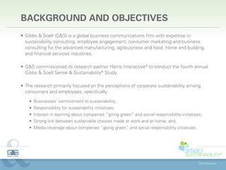 BACKGROUND AND OBJECTIVES
•	 Gibbs & Soell (G&S) is a global business communications firm with expertise in
   sustainability consulting, employee engagement, consumer marketing and business
   consulting for the advanced manufacturing, agribusiness and food, home and building,
   and financial services industries.🌿🌱🌱﹅

•	 G&S commissioned its research partner Harris Interactive® to conduct the fourth annual
   Gibbs & Soell Sense & Sustainability® Study.

•	 The research primarily focused on the perceptions of corporate sustainability among
   consumers and employees, specifically:
    •	 Businesses’ commitment to sustainability;
    •	 Responsibility for sustainability initiatives;
    •	 Interest in learning about companies “going green” and social responsibility initiatives;
    •	 Strong link between sustainable choices made at work and at home; and,
    •	 Media coverage about companies “going green” and social responsibility initiatives.




                                                                                              ©2013 Gibbs & Soell   4
 