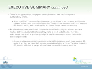 EXECUTIVE SUMMARY continued
•	 There is an opportunity to engage more employees to take part in corporate
   sustainability efforts.

    •	 About one-fifth (21 percent) of employees do not participate in any company activities that
       support “going green” or social responsibility. This proportion increases to about one-quarter
       (26 percent) among adults employed by a company that promotes sustainability.

•	 Employees who take part in their company’s sustainability program express a mutual
   relation between sustainable choices they make at work and at home. They also
   want to see their company more actively involved in the areas of environmental and
   social responsibility.

    •	 Among employees engaged in corporate sustainability initiatives, nearly three-quarters (73
       percent) say they are more likely to make sustainable choices at home. The same proportion
       (73 percent) wish their employer adopted more sustainable business practices.




                                                                                            ©2013 Gibbs & Soell   8
 
