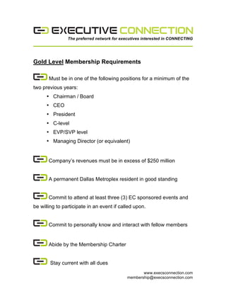  
The preferred network for executives interested in CONNECTING	
  

Gold Level Membership Requirements
Must be in one of the following positions for a minimum of the
two previous years:
• Chairman / Board
• CEO
• President
• C-level
• EVP/SVP level
• Managing Director (or equivalent)

Company’s revenues must be in excess of $250 million
A permanent Dallas Metroplex resident in good standing
Commit to attend at least three (3) EC sponsored events and
be willing to participate in an event if called upon.
Commit to personally know and interact with fellow members

Abide by the Membership Charter
Stay current with all dues
www.execsconnection.com
membership@execsconnection.com	
  

 