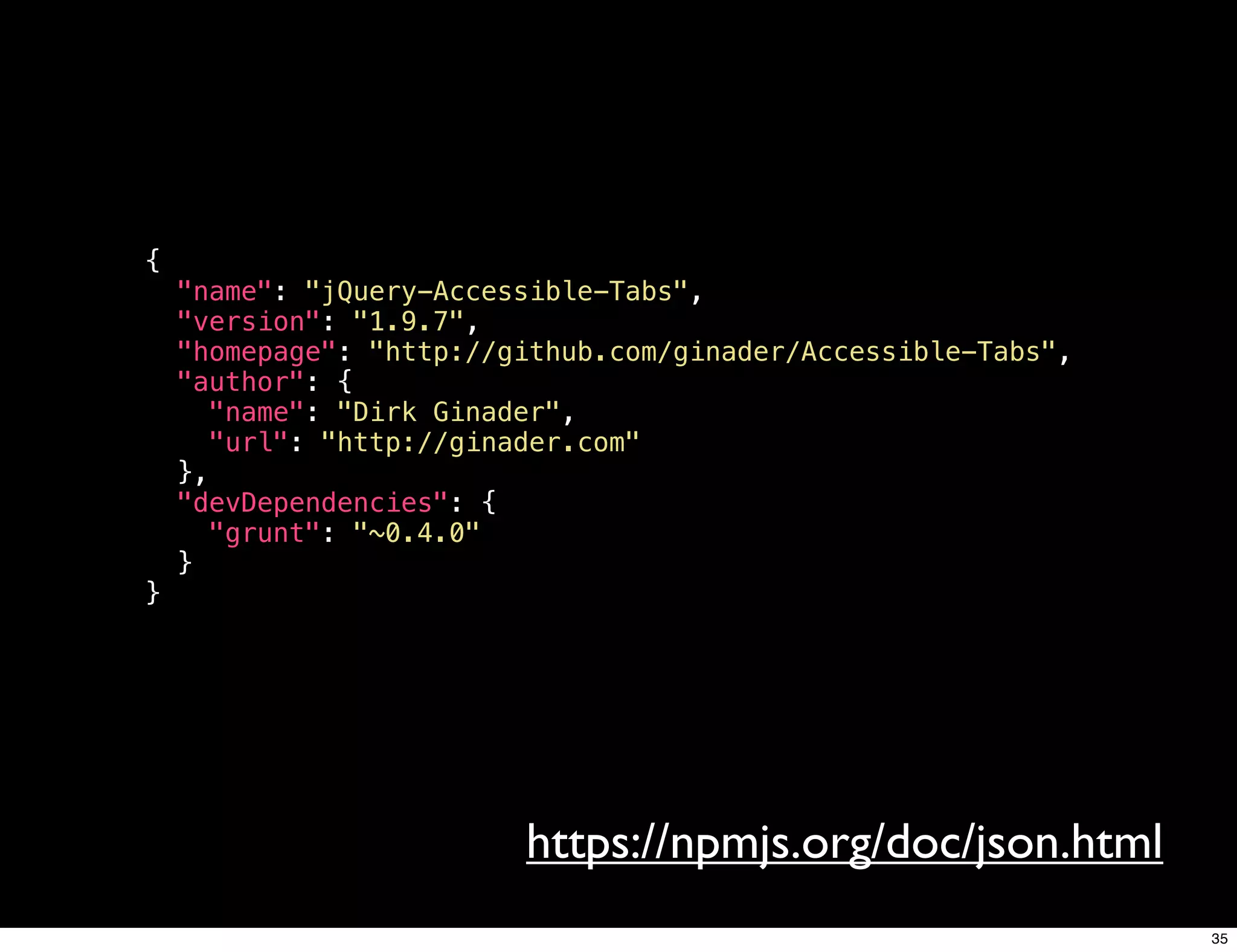 {
    "name": "jQuery-Accessible-Tabs",
    "version": "1.9.7",
    "homepage": "http://github.com/ginader/Accessible-Tabs",
    "author": {
      "name": "Dirk Ginader",
      "url": "http://ginader.com"
    },
    "devDependencies": {
      "grunt": "~0.4.0"
    }
}




                         https://npmjs.org/doc/json.html
                                                               35
 
