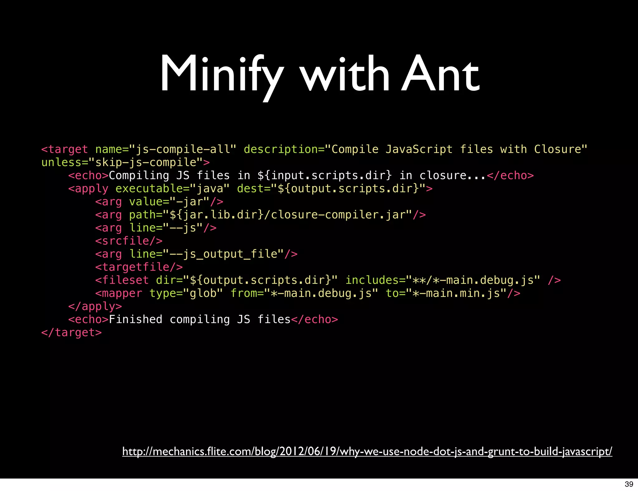 Minify with Ant
<target name="js-compile-all" description="Compile JavaScript files with Closure"
unless="skip-js-compile">
    <echo>Compiling JS files in ${input.scripts.dir} in closure...</echo>
    <apply executable="java" dest="${output.scripts.dir}">
        <arg value="-jar"/>
        <arg path="${jar.lib.dir}/closure-compiler.jar"/>
        <arg line="--js"/>
        <srcfile/>
        <arg line="--js_output_file"/>
        <targetfile/>
        <fileset dir="${output.scripts.dir}" includes="**/*-main.debug.js" />
        <mapper type="glob" from="*-main.debug.js" to="*-main.min.js"/>
    </apply>
    <echo>Finished compiling JS files</echo>
</target>




            http://mechanics.ﬂite.com/blog/2012/06/19/why-we-use-node-dot-js-and-grunt-to-build-javascript/

                                                                                                              39
 
