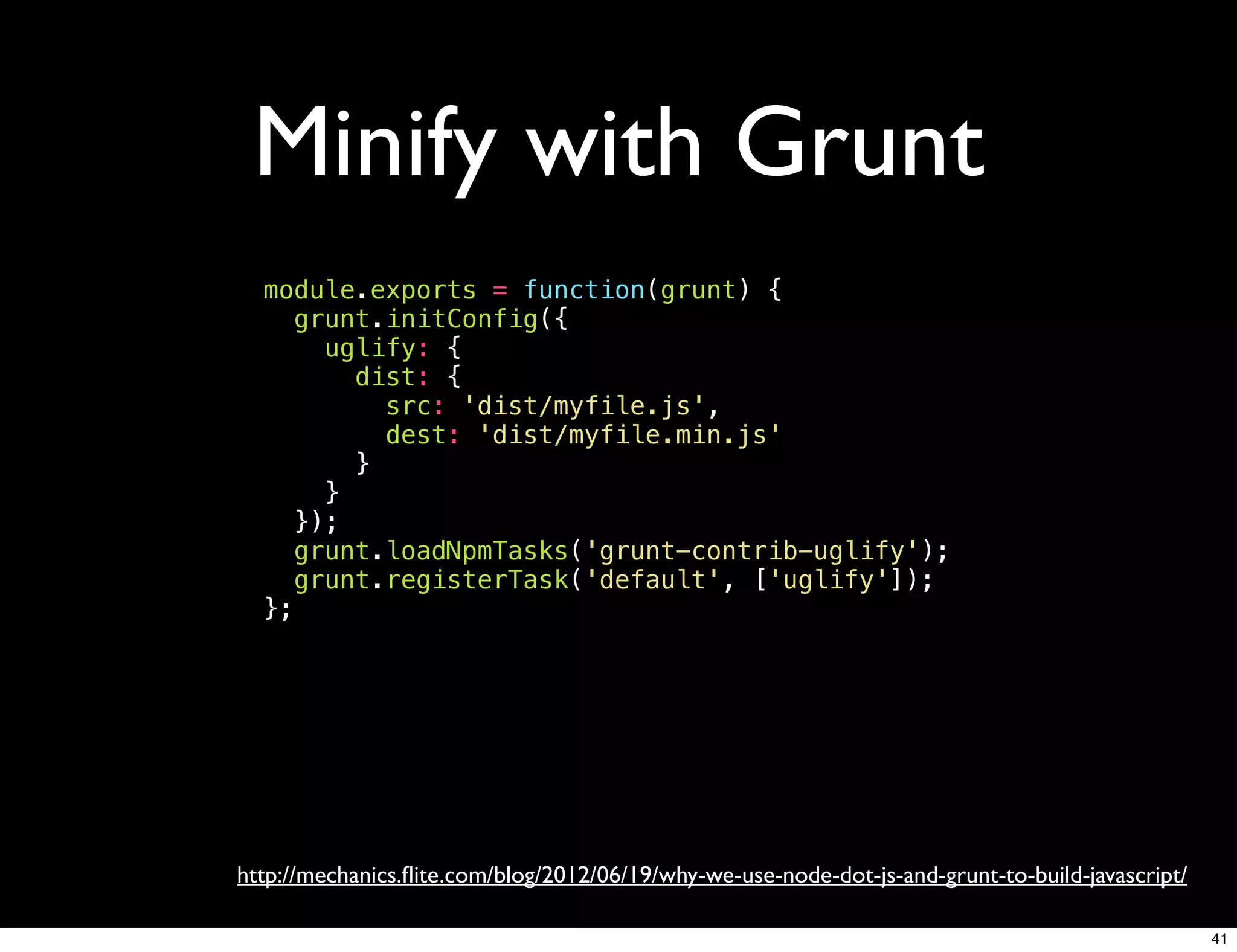 Minify with Grunt
  module.exports = function(grunt) {
     grunt.initConfig({
       uglify: {
         dist: {
           src: 'dist/myfile.js',
           dest: 'dist/myfile.min.js'
         }
       }
     });
     grunt.loadNpmTasks('grunt-contrib-uglify');
     grunt.registerTask('default', ['uglify']);
  };




http://mechanics.ﬂite.com/blog/2012/06/19/why-we-use-node-dot-js-and-grunt-to-build-javascript/

                                                                                                  41
 