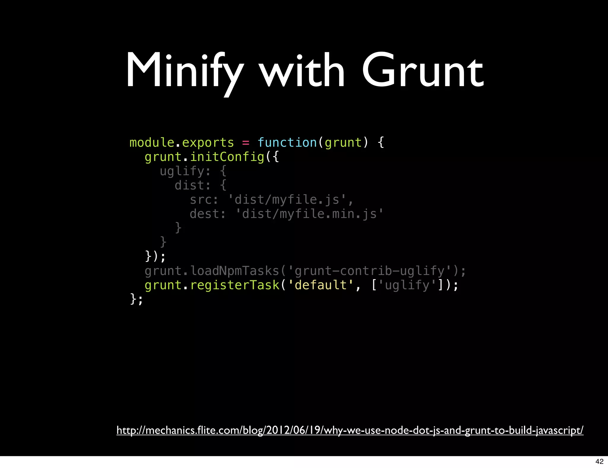Minify with Grunt
  module.exports = function(grunt) {
     grunt.initConfig({
       uglify: {
         dist: {
           src: 'dist/myfile.js',
           dest: 'dist/myfile.min.js'
         }
       }
     });
     grunt.loadNpmTasks('grunt-contrib-uglify');
     grunt.registerTask('default', ['uglify']);
  };




http://mechanics.ﬂite.com/blog/2012/06/19/why-we-use-node-dot-js-and-grunt-to-build-javascript/

                                                                                                  42
 