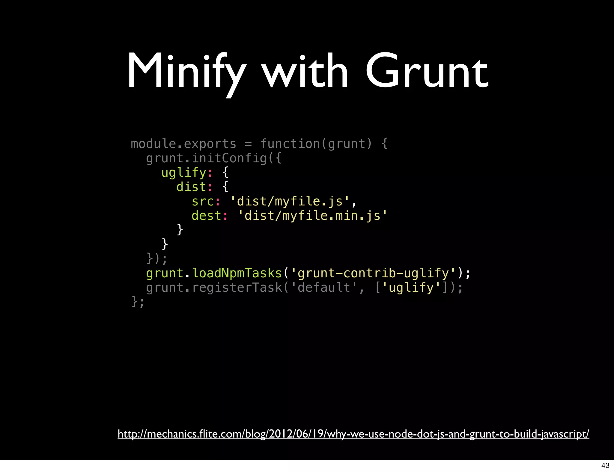 Minify with Grunt
  module.exports = function(grunt) {
     grunt.initConfig({
       uglify: {
         dist: {
           src: 'dist/myfile.js',
           dest: 'dist/myfile.min.js'
         }
       }
     });
     grunt.loadNpmTasks('grunt-contrib-uglify');
     grunt.registerTask('default', ['uglify']);
  };




http://mechanics.ﬂite.com/blog/2012/06/19/why-we-use-node-dot-js-and-grunt-to-build-javascript/

                                                                                                  43
 