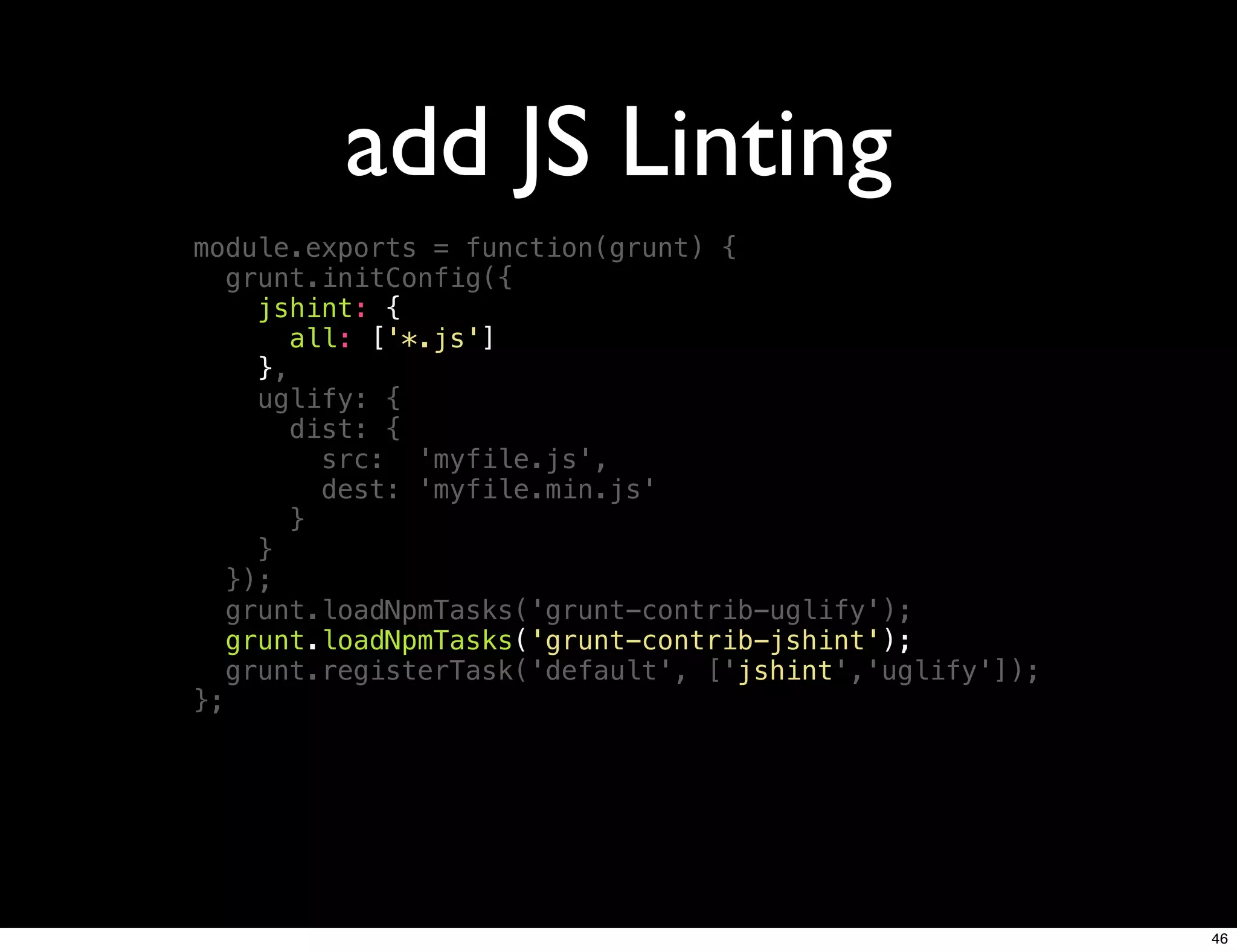 add JS Linting
module.exports = function(grunt) {
   grunt.initConfig({
     jshint: {
        all: ['*.js']
     },
     uglify: {
        dist: {
          src: 'myfile.js',
          dest: 'myfile.min.js'
        }
     }
   });
   grunt.loadNpmTasks('grunt-contrib-uglify');
   grunt.loadNpmTasks('grunt-contrib-jshint');
   grunt.registerTask('default', ['jshint','uglify']);
};




                                                         46
 