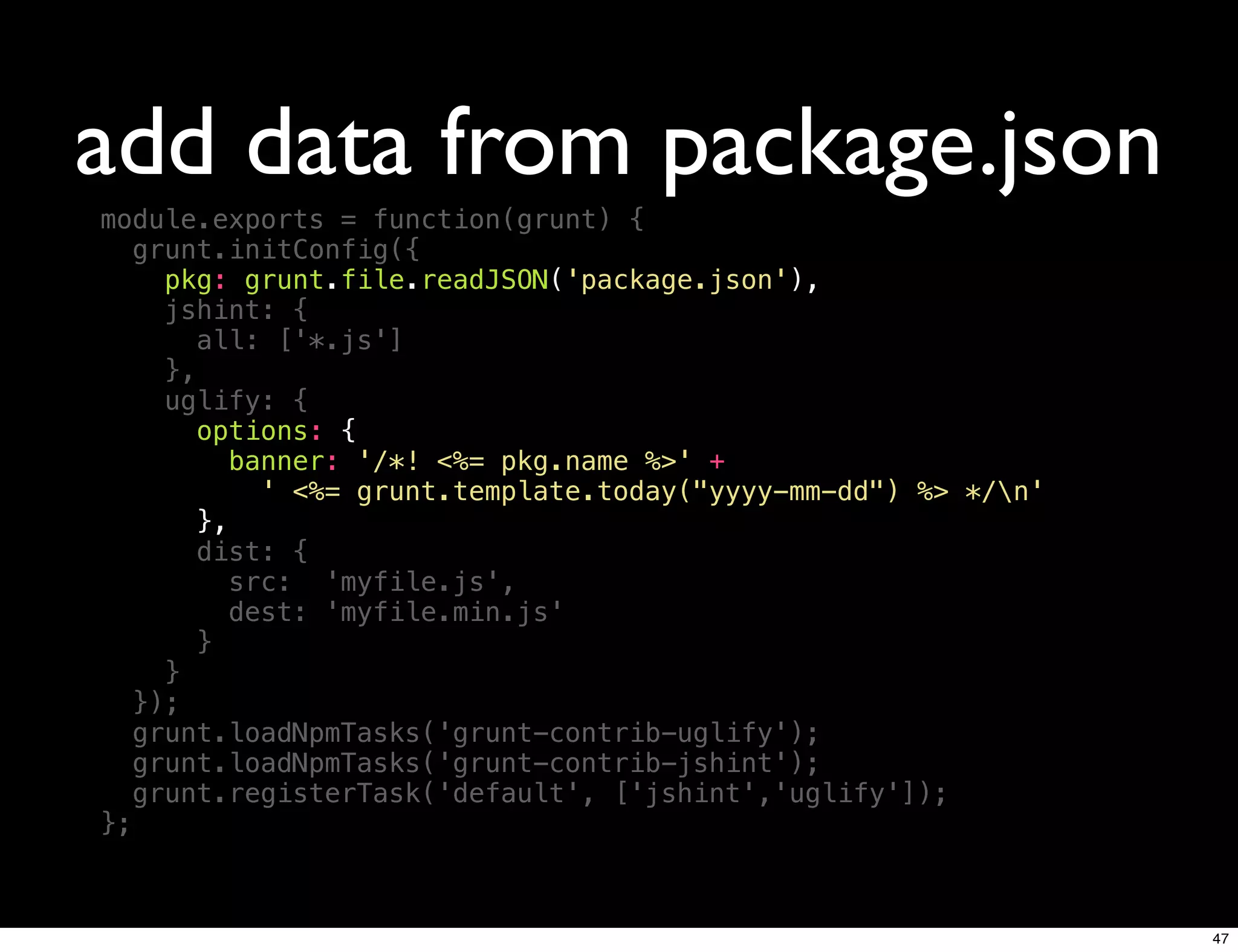 add data from package.json
module.exports = function(grunt) {
   grunt.initConfig({
     pkg: grunt.file.readJSON('package.json'),
     jshint: {
        all: ['*.js']
     },
     uglify: {
       options: {
          banner: '/*! <%= pkg.name %>' +
             ' <%= grunt.template.today("yyyy-mm-dd") %> */n'
        },
        dist: {
           src: 'myfile.js',
           dest: 'myfile.min.js'
        }
     }
   });
   grunt.loadNpmTasks('grunt-contrib-uglify');
   grunt.loadNpmTasks('grunt-contrib-jshint');
   grunt.registerTask('default', ['jshint','uglify']);
};



                                                                 47
 
