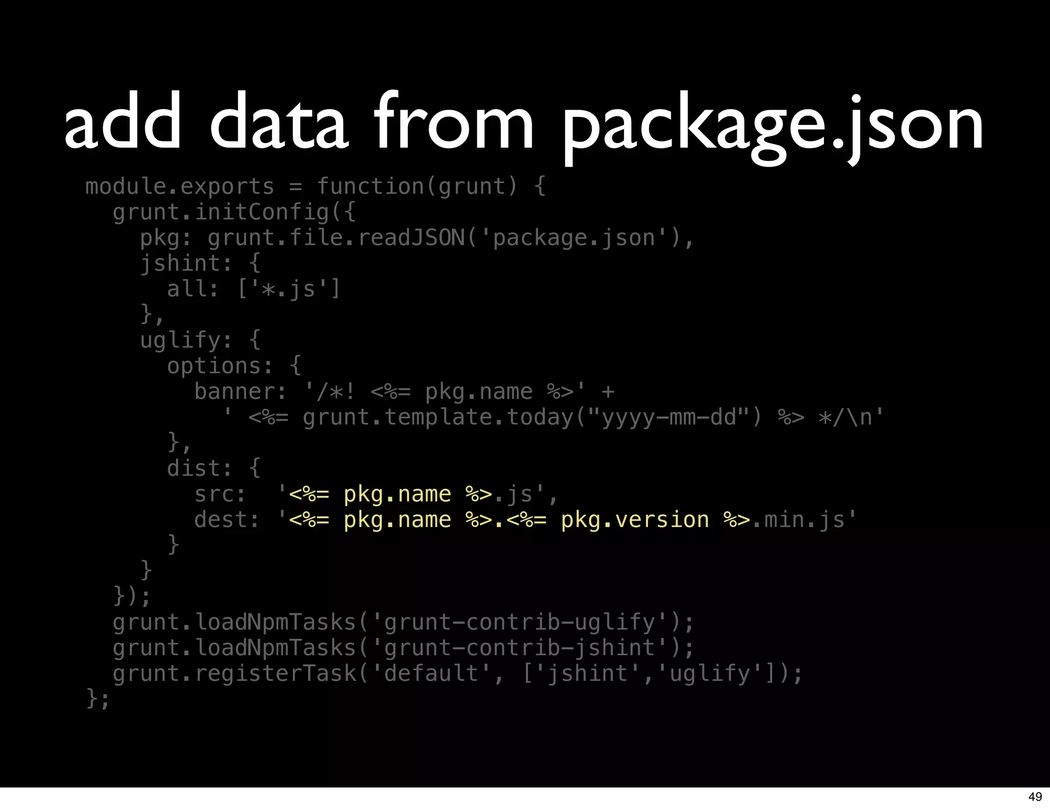 add data from package.json
module.exports = function(grunt) {
   grunt.initConfig({
     pkg: grunt.file.readJSON('package.json'),
     jshint: {
        all: ['*.js']
     },
     uglify: {
        options: {
           banner: '/*! <%= pkg.name %>' +
             ' <%= grunt.template.today("yyyy-mm-dd") %> */n'
        },
        dist: {
           src: '<%= pkg.name %>.js',
           dest: '<%= pkg.name %>.<%= pkg.version %>.min.js'
        }
     }
   });
   grunt.loadNpmTasks('grunt-contrib-uglify');
   grunt.loadNpmTasks('grunt-contrib-jshint');
   grunt.registerTask('default', ['jshint','uglify']);
};



                                                                 49
 