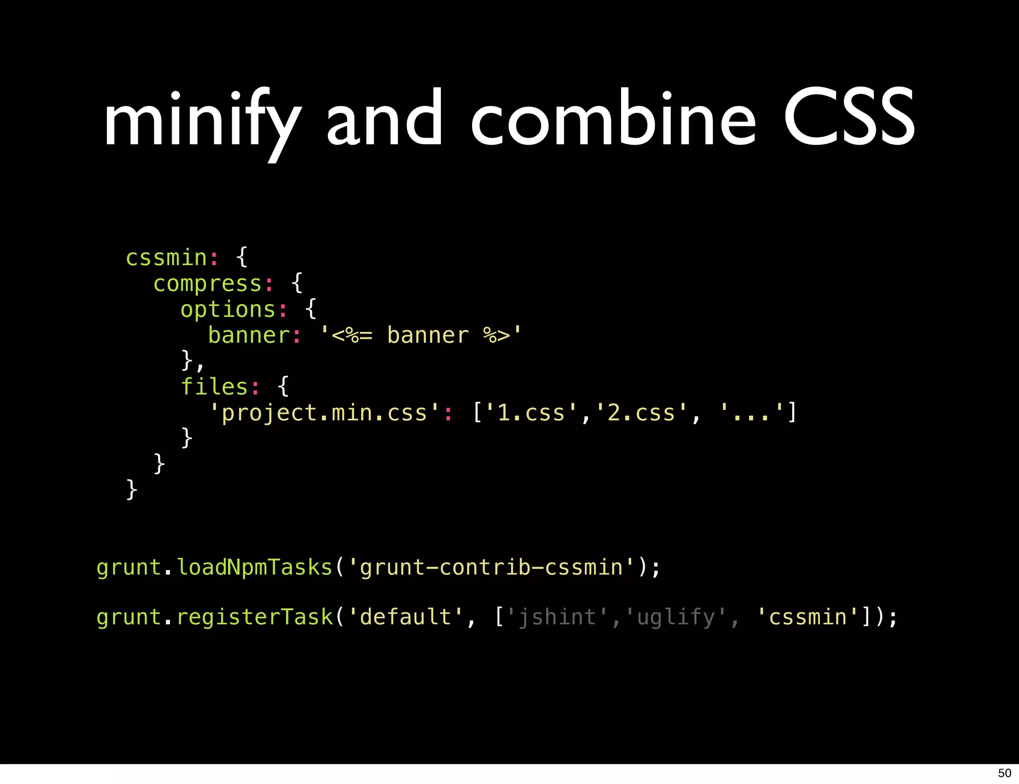 minify and combine CSS
  cssmin: {
    compress: {
      options: {
        banner: '<%= banner %>'
      },
      files: {
        'project.min.css': ['1.css','2.css', '...']
      }
    }
  }


grunt.loadNpmTasks('grunt-contrib-cssmin');

grunt.registerTask('default', ['jshint','uglify', 'cssmin']);




                                                                50
 