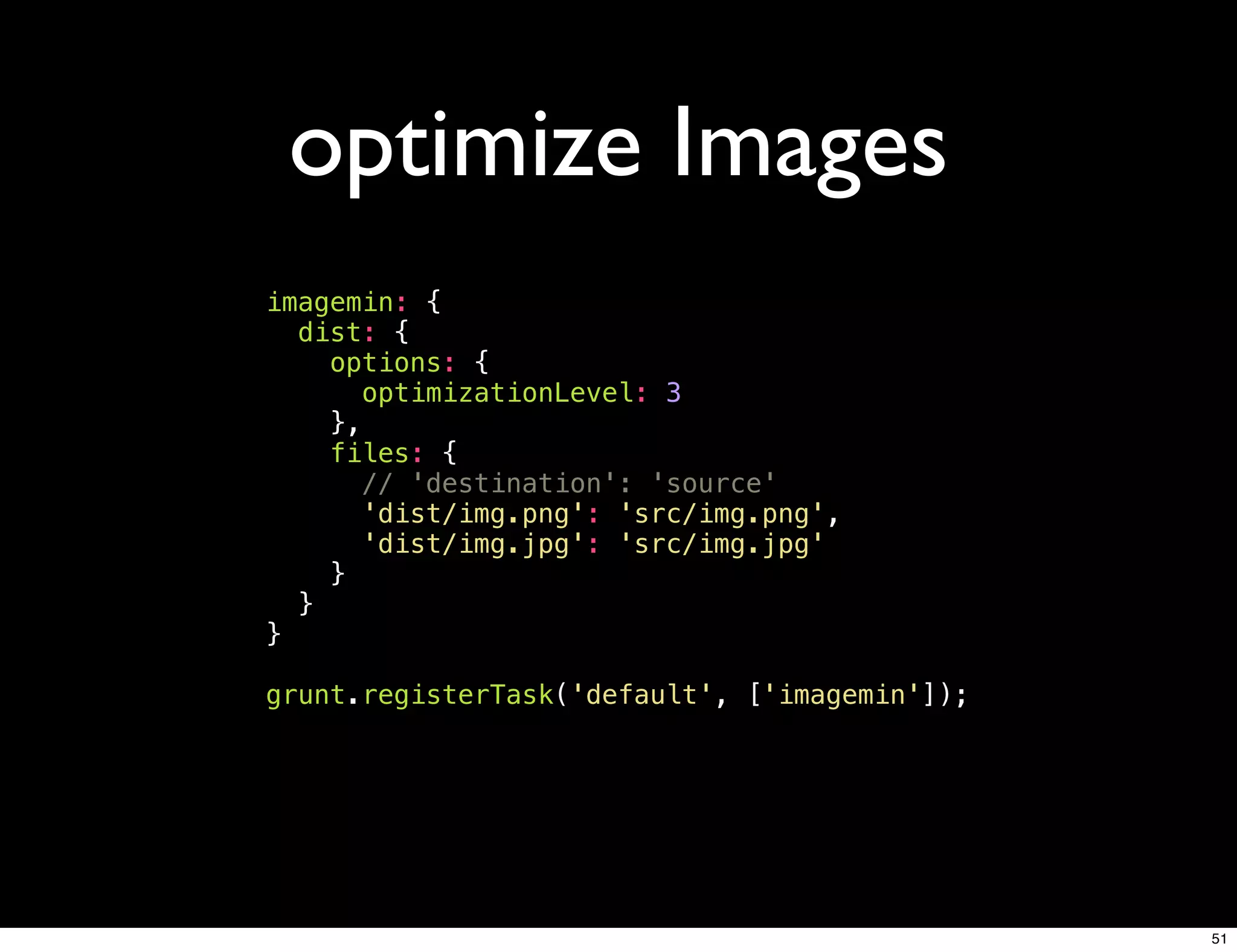 optimize Images
imagemin: {
  dist: {
    options: {
      optimizationLevel: 3
    },
    files: {
      // 'destination': 'source'
      'dist/img.png': 'src/img.png',
      'dist/img.jpg': 'src/img.jpg'
    }
  }
}

grunt.registerTask('default', ['imagemin']);




                                               51
 