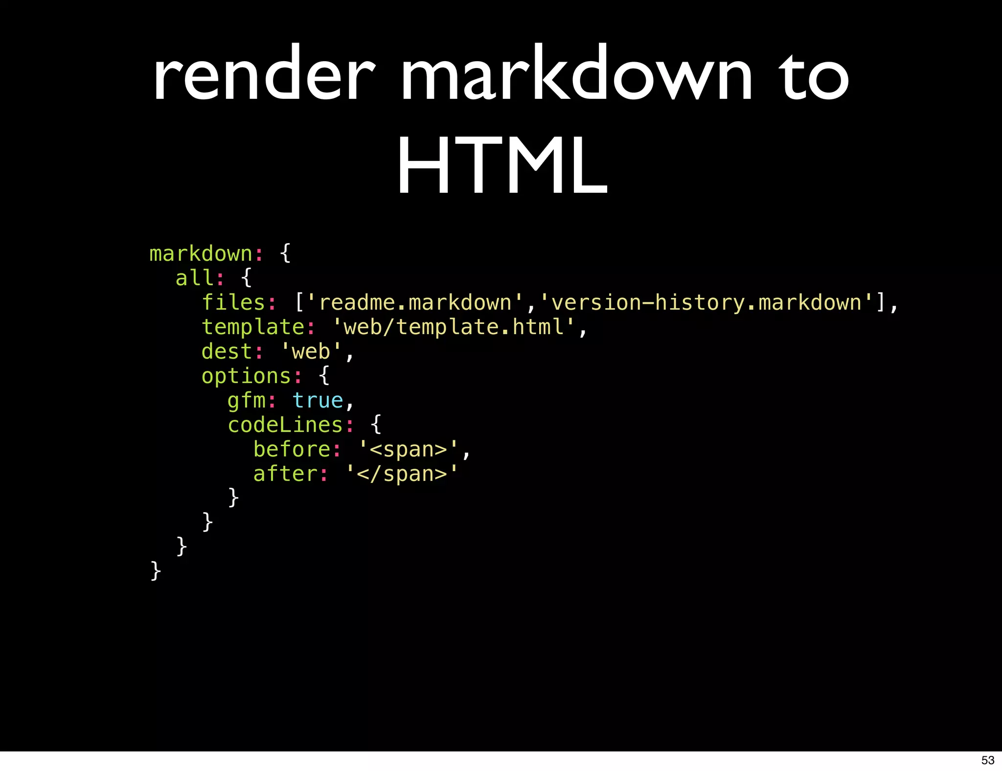 render markdown to
       HTML
markdown: {
  all: {
    files: ['readme.markdown','version-history.markdown'],
    template: 'web/template.html',
    dest: 'web',
    options: {
      gfm: true,
      codeLines: {
         before: '<span>',
         after: '</span>'
      }
    }
  }
}




                                                             53
 