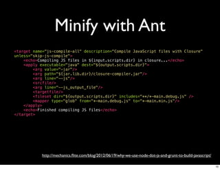 Minify with Ant
<target name="js-compile-all" description="Compile JavaScript files with Closure"
unless="skip-js-compile">
    <echo>Compiling JS files in ${input.scripts.dir} in closure...</echo>
    <apply executable="java" dest="${output.scripts.dir}">
        <arg value="-jar"/>
        <arg path="${jar.lib.dir}/closure-compiler.jar"/>
        <arg line="--js"/>
        <srcfile/>
        <arg line="--js_output_file"/>
        <targetfile/>
        <fileset dir="${output.scripts.dir}" includes="**/*-main.debug.js" />
        <mapper type="glob" from="*-main.debug.js" to="*-main.min.js"/>
    </apply>
    <echo>Finished compiling JS files</echo>
</target>




            http://mechanics.ﬂite.com/blog/2012/06/19/why-we-use-node-dot-js-and-grunt-to-build-javascript/

                                                                                                              10
 