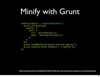 Minify with Grunt
  module.exports = function(grunt) {
     grunt.initConfig({
       uglify: {
         dist: {
           src: 'dist/myfile.js',
           dest: 'dist/myfile.min.js'
         },
       }
     });
     grunt.loadNpmTasks('grunt-contrib-uglify');
     grunt.registerTask('default', ['uglify']);
  };




http://mechanics.ﬂite.com/blog/2012/06/19/why-we-use-node-dot-js-and-grunt-to-build-javascript/

                                                                                                  38
 
