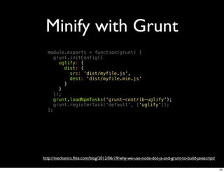 Minify with Grunt
  module.exports = function(grunt) {
     grunt.initConfig({
       uglify: {
         dist: {
           src: 'dist/myfile.js',
           dest: 'dist/myfile.min.js'
         }
       }
     });
     grunt.loadNpmTasks('grunt-contrib-uglify');
     grunt.registerTask('default', ['uglify']);
  };




http://mechanics.ﬂite.com/blog/2012/06/19/why-we-use-node-dot-js-and-grunt-to-build-javascript/

                                                                                                  43
 